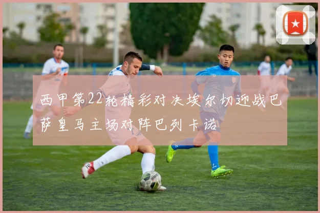 西甲第22轮精彩对决埃尔切迎战巴萨皇马主场对阵巴列卡诺