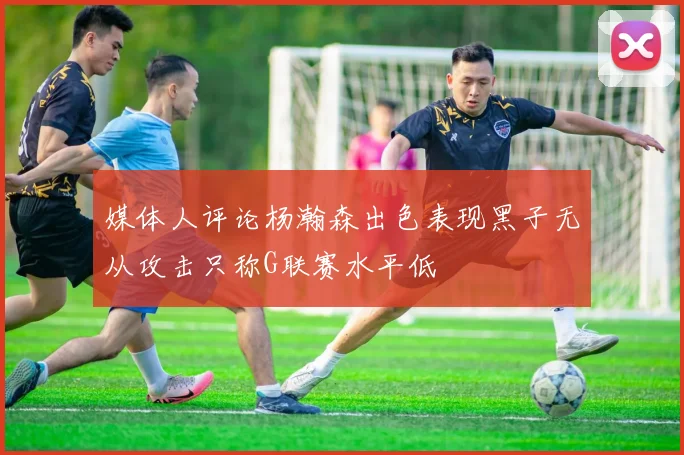 媒体人评论杨瀚森出色表现黑子无从攻击只称G联赛水平低