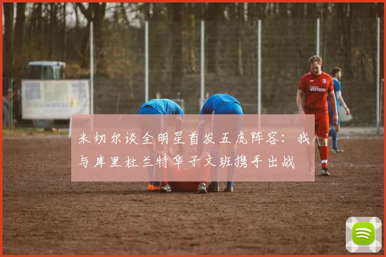 米切尔谈全明星首发五虎阵容：我与库里杜兰特华子文班携手出战