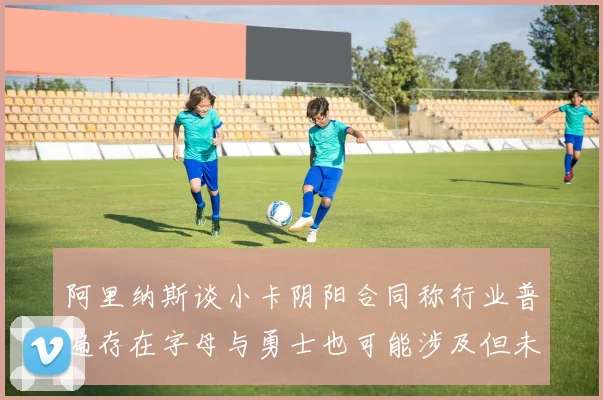 阿里纳斯谈小卡阴阳合同称行业普遍存在字母与勇士也可能涉及但未被查处
