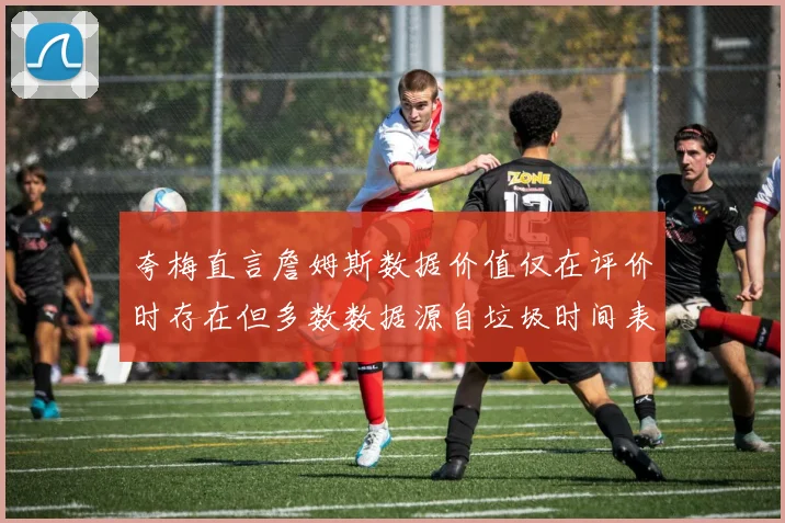 夸梅直言詹姆斯数据价值仅在评价时存在但多数数据源自垃圾时间表现