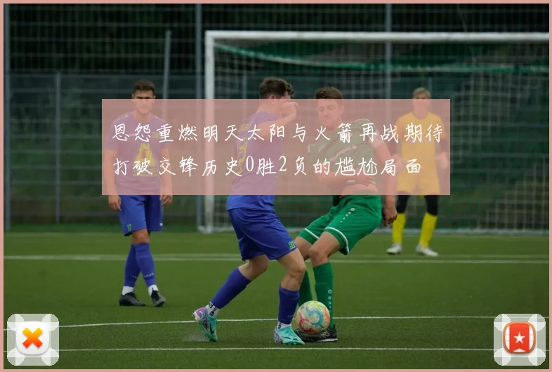 恩怨重燃明天太阳与火箭再战期待打破交锋历史0胜2负的尴尬局面