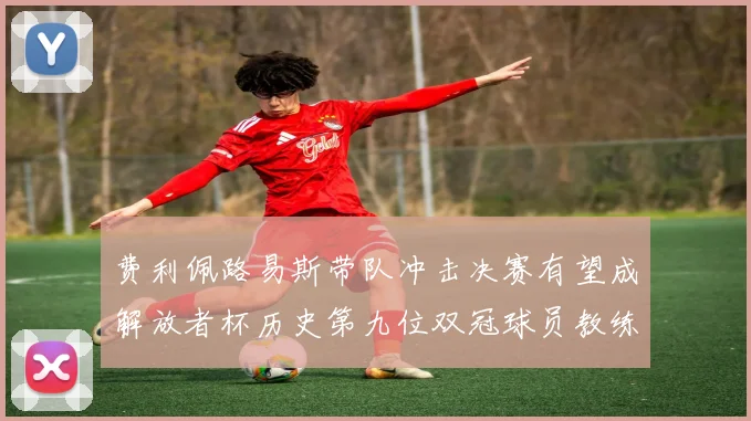 费利佩路易斯带队冲击决赛有望成解放者杯历史第九位双冠球员教练