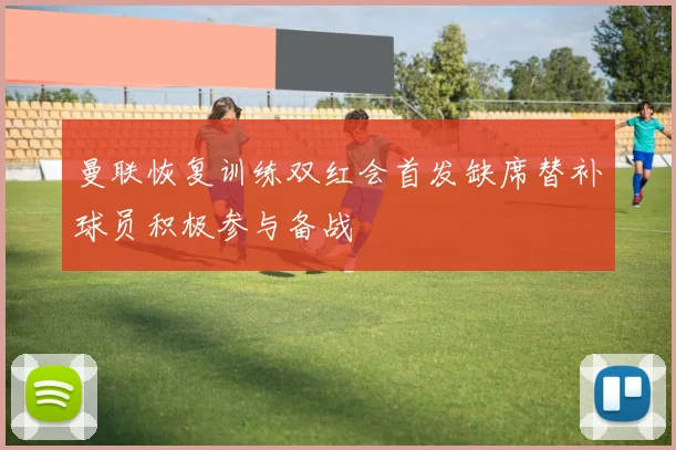 曼联恢复训练双红会首发缺席替补球员积极参与备战