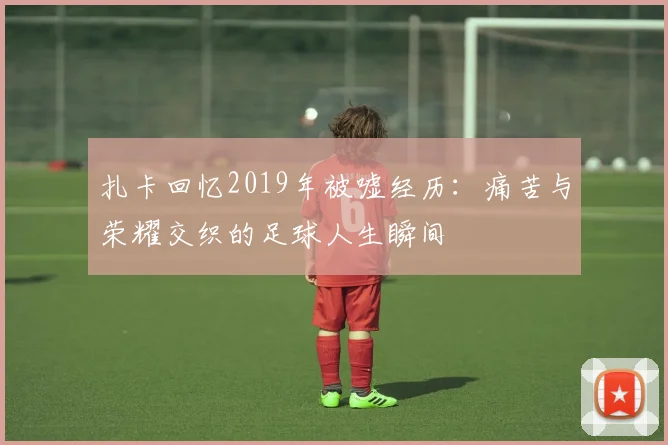 扎卡回忆2019年被嘘经历：痛苦与荣耀交织的足球人生瞬间