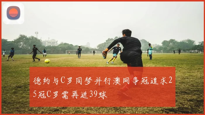 德约与C罗同梦并行澳网争冠追求25冠C罗需再进39球