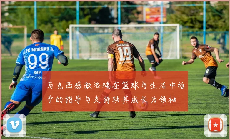 马克西感激洛瑞在篮球与生活中给予的指导与支持助其成长为领袖