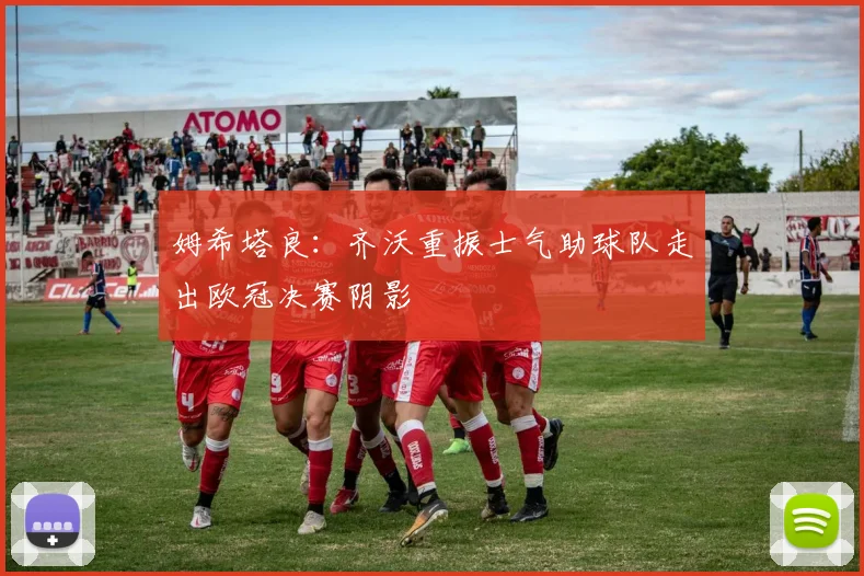 姆希塔良：齐沃重振士气助球队走出欧冠决赛阴影