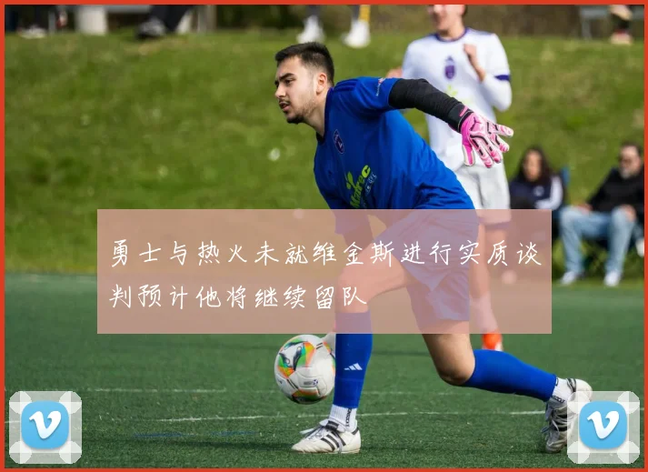 勇士与热火未就维金斯进行实质谈判预计他将继续留队
