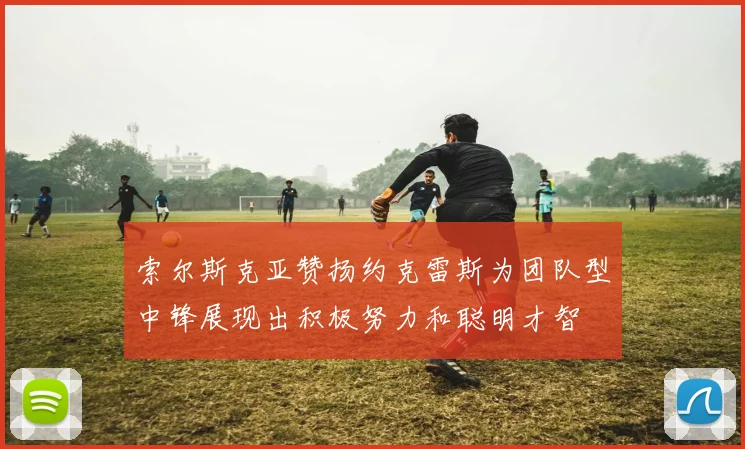 索尔斯克亚赞扬约克雷斯为团队型中锋展现出积极努力和聪明才智