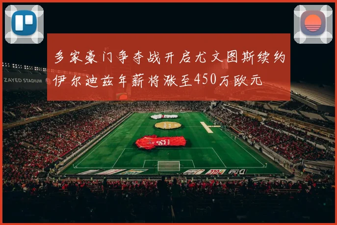 多家豪门争夺战开启尤文图斯续约伊尔迪兹年薪将涨至450万欧元