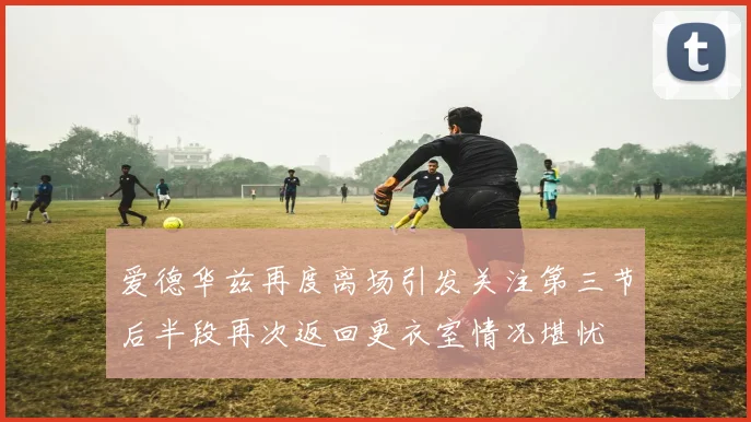 爱德华兹再度离场引发关注第三节后半段再次返回更衣室情况堪忧