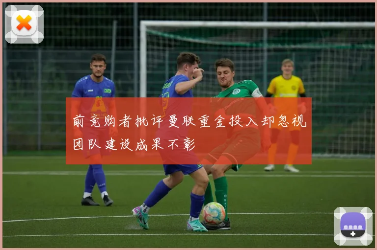 前竞购者批评曼联重金投入却忽视团队建设成果不彰