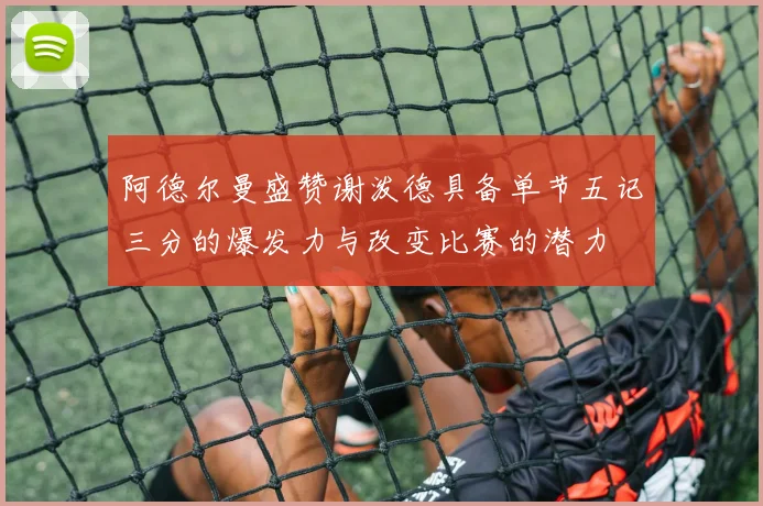 阿德尔曼盛赞谢泼德具备单节五记三分的爆发力与改变比赛的潜力