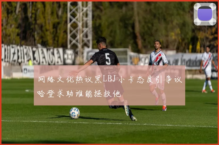 网络文化热议黑LBJ小卡态度引争议哈登求助谁能拯救他