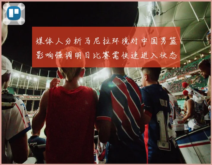 媒体人分析马尼拉环境对中国男篮影响强调明日比赛需快速进入状态