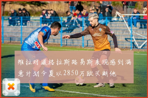 维拉对道格拉斯路易斯表现感到满意计划今夏以2850万欧买断他