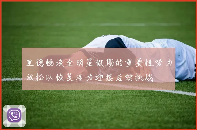 里德畅谈全明星假期的重要性努力放松以恢复活力迎接后续挑战