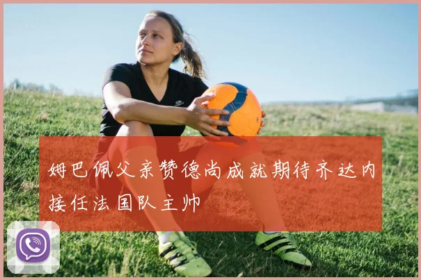 姆巴佩父亲赞德尚成就期待齐达内接任法国队主帅