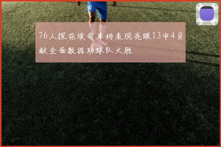 76人探花埃奇库姆表现亮眼13中4贡献全面数据助球队大胜