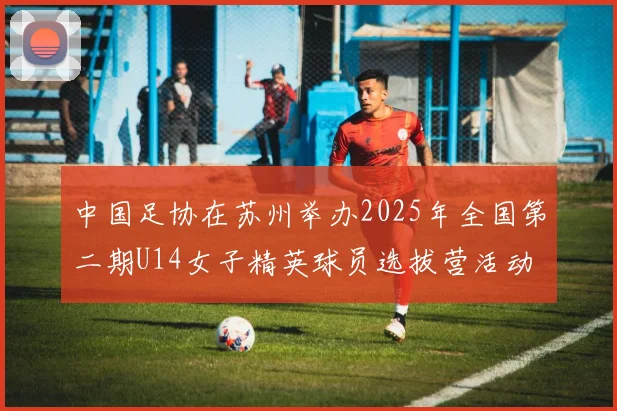 中国足协在苏州举办2025年全国第二期U14女子精英球员选拔营活动