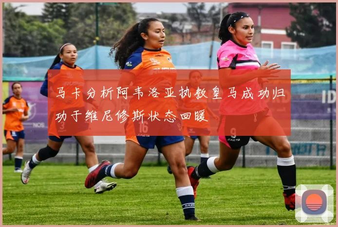 马卡分析阿韦洛亚执教皇马成功归功于维尼修斯状态回暖