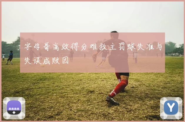字母哥高效得分难救主罚球失准与失误成败因