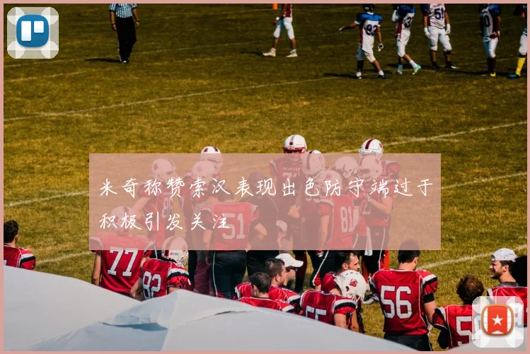 米奇称赞索汉表现出色防守端过于积极引发关注