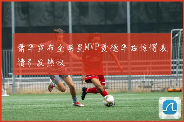 萧华宣布全明星MVP爱德华兹惊愕表情引发热议