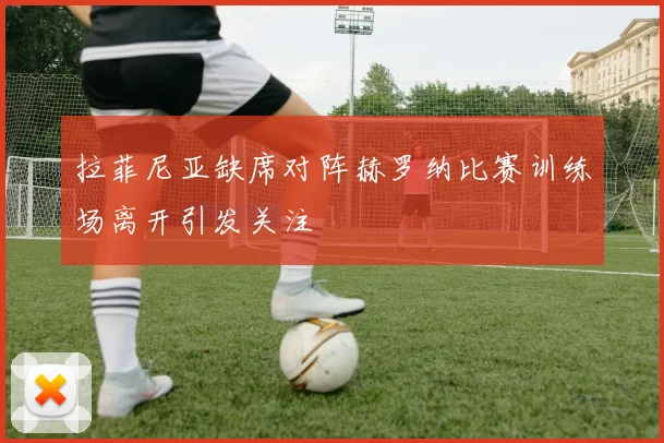 拉菲尼亚缺席对阵赫罗纳比赛训练场离开引发关注